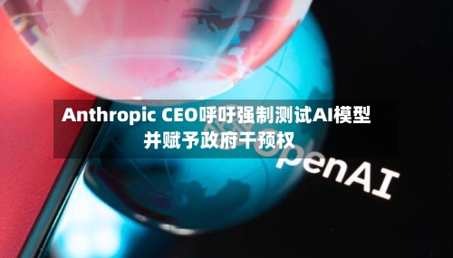 Anthropic CEO呼吁强制测试AI模型 并赋予政府干预权