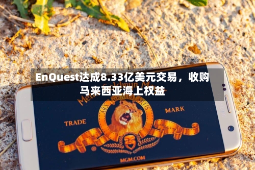 EnQuest达成8.33亿美元交易，收购马来西亚海上权益