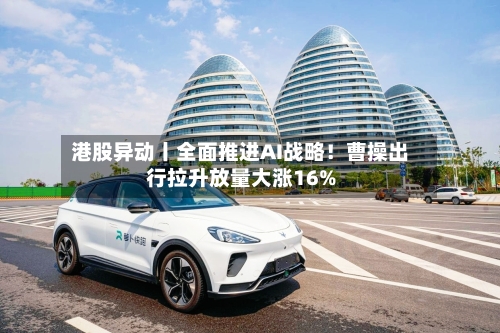 港股异动丨全面推进AI战略！曹操出行拉升放量大涨16%-第2张图片
