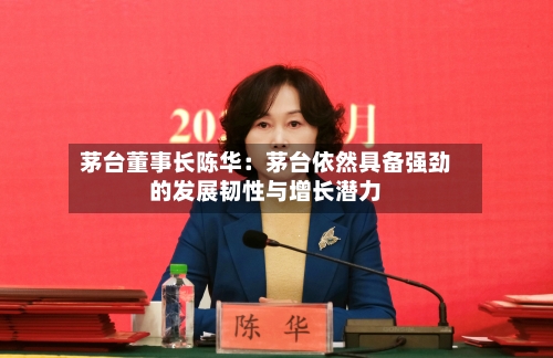 茅台董事长陈华：茅台依然具备强劲的发展韧性与增长潜力-第3张图片