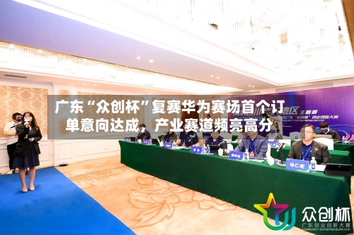 广东“众创杯”复赛华为赛场首个订单意向达成,产业赛道频亮高分